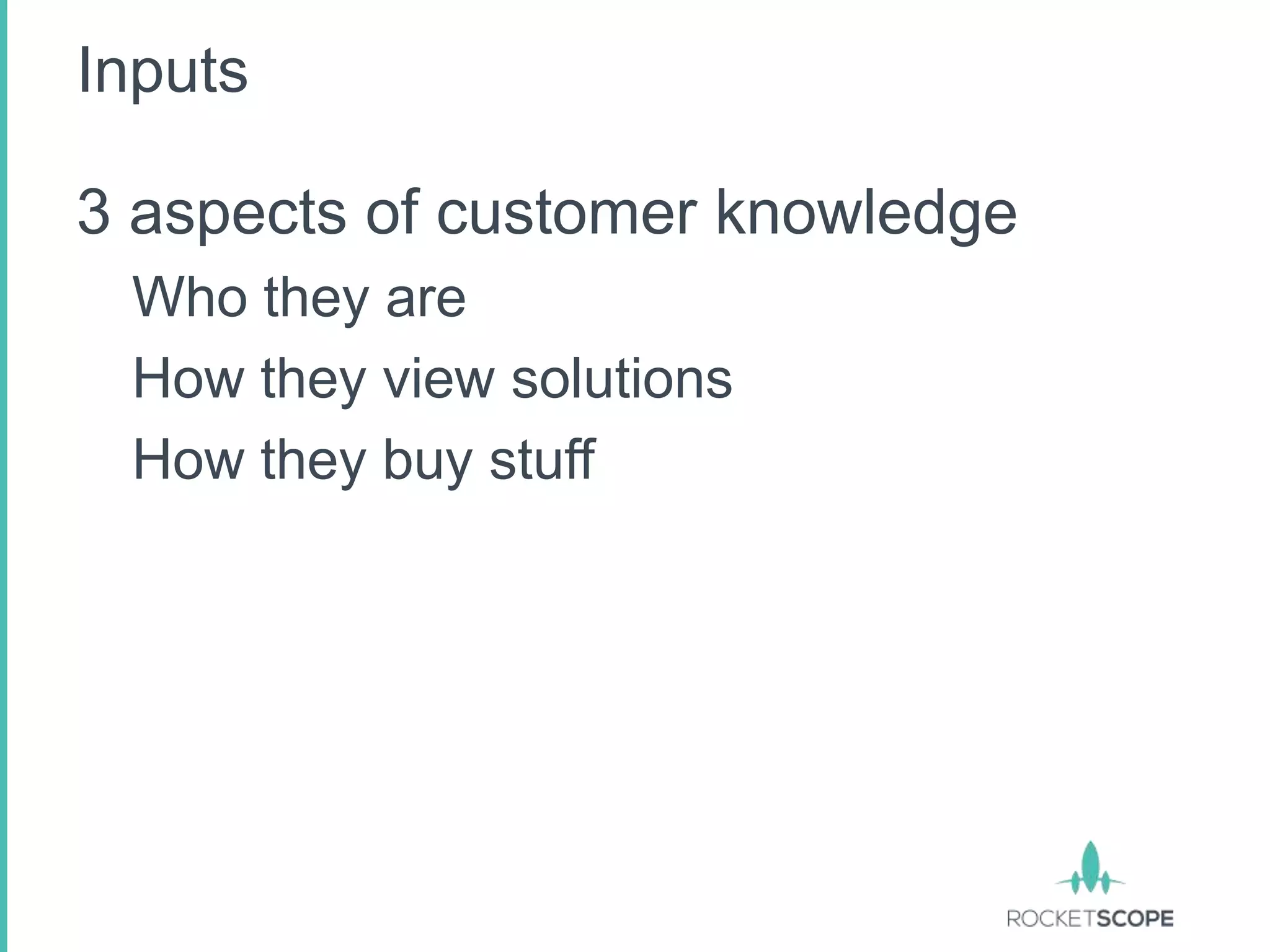 Inputs

3 aspects of customer knowledge
 Who they are
 How they view solutions
 How they buy stuff
 