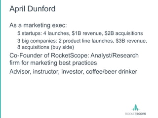 April Dunford

As a marketing exec:
   5 startups: 4 launches, $1B revenue, $2B acquisitions
   3 big companies: 2 product line launches, $3B revenue,
   8 acquisitions (buy side)
Co-Founder of RocketScope: Analyst/Research
firm for marketing best practices
Advisor, instructor, investor, coffee/beer drinker
 