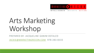 Arts Marketing
Workshop
PREPARED BY: JACQUELINE GANIM-DEFALCO
JACKIE@MARKETINGRECON.COM 978-283-8333
 