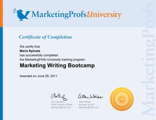 Certificate of Completion
We certify that
Maria Spinola
has successfully completed
the MarketingProfs University training program:

Marketing Writing Bootcamp
Awarded on June 29, 2011




                      Ann Handley            Allen Weiss
                      Chief Content Of cer   Founder & CEO
                      MarketingProfs LLC     MarketingProfs LLC
 