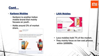 Cont…
• Karbonn Mobiles
• Karbonn is another Indian
mobile brand that mainly
focuses on youth .
• Holds around 3% of market
share.
• Lava mobiles hold 7% of the market.
• They mainly focus on low cost phones
within 10000Rs.
• LAVA Mobiles
 