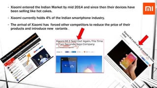 • Xiaomi entered the Indian Market by mid 2014 and since then their devices have
been selling like hot cakes.
• Xiaomi currently holds 4% of the Indian smartphone industry.
• The arrival of Xiaomi has forced other competitors to reduce the price of their
products and introduce new variants .
 