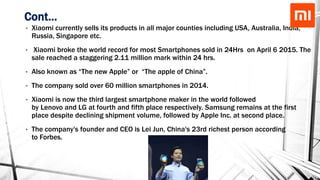 Cont…
• Xiaomi currently sells its products in all major counties including USA, Australia, India,
Russia, Singapore etc.
• Xiaomi broke the world record for most Smartphones sold in 24Hrs on April 6 2015. The
sale reached a staggering 2.11 million mark within 24 hrs.
• Also known as “The new Apple” or “The apple of China”.
• The company sold over 60 million smartphones in 2014.
• Xiaomi is now the third largest smartphone maker in the world followed
by Lenovo and LG at fourth and fifth place respectively. Samsung remains at the first
place despite declining shipment volume, followed by Apple Inc. at second place.
• The company's founder and CEO is Lei Jun, China's 23rd richest person according
to Forbes.
 