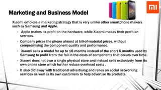 Marketing and Business Model
Xiaomi employs a marketing strategy that is very unlike other smartphone makers
such as Samsung and Apple.
• Apple makes its profit on the hardware, while Xiaomi makes their profit on
services.
• Company prices the phone almost at bill-of-material prices, without
compromising the component quality and performance.
• Xiaomi sells a model for up to 18 months instead of the short 6 months used by
Samsung to profit from the fall in the costs of components that occurs over time.
• Xiaomi does not own a single physical store and instead sells exclusively from its
own online store which further reduce overhead costs .
• It also did away with traditional advertising and relies on social networking
services as well as its own customers to help advertise its products.
 