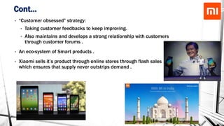 Cont…
• “Customer obsessed” strategy:
• Taking customer feedbacks to keep improving.
• Also maintains and develops a strong relationship with customers
through customer forums .
• An eco-system of Smart products .
• Xiaomi sells it’s product through online stores through flash sales
which ensures that supply never outstrips demand .
 
