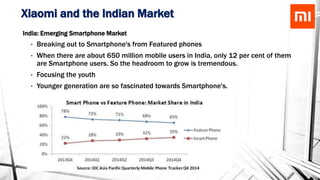 Xiaomi and the Indian Market
India: Emerging Smartphone Market
• Breaking out to Smartphone's from Featured phones
• When there are about 650 million mobile users in India, only 12 per cent of them
are Smartphone users. So the headroom to grow is tremendous.
• Focusing the youth
• Younger generation are so fascinated towards Smartphone's.
• They depend more on it, rather than PC for most of the work
 