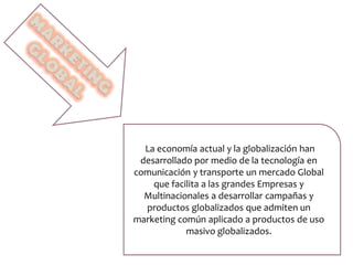 La economía actual y la globalización han
desarrollado por medio de la tecnología en
comunicación y transporte un mercado Global
que facilita a las grandes Empresas y
Multinacionales a desarrollar campañas y
productos globalizados que admiten un
marketing común aplicado a productos de uso
masivo globalizados.
 