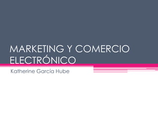 MARKETING Y COMERCIO
ELECTRÓNICO
Katherine García Hube
 