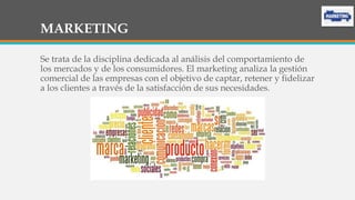 MARKETING
Se trata de la disciplina dedicada al análisis del comportamiento de
los mercados y de los consumidores. El marketing analiza la gestión
comercial de las empresas con el objetivo de captar, retener y fidelizar
a los clientes a través de la satisfacción de sus necesidades.
 