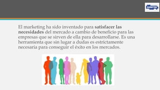 El marketing ha sido inventado para satisfacer las
necesidades del mercado a cambio de beneficio para las
empresas que se sirven de ella para desarrollarse. Es una
herramienta que sin lugar a dudas es estrictamente
necesaria para conseguir el éxito en los mercados.
 