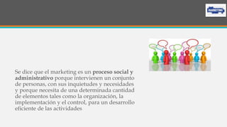 Se dice que el marketing es un proceso social y
administrativo porque intervienen un conjunto
de personas, con sus inquietudes y necesidades
y porque necesita de una determinada cantidad
de elementos tales como la organización, la
implementación y el control, para un desarrollo
eficiente de las actividades
 