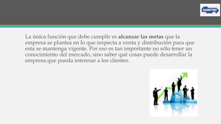 La única función que debe cumplir es alcanzar las metas que la
empresa se plantea en lo que respecta a venta y distribución para que
esta se mantenga vigente. Por eso es tan importante no sólo tener un
conocimiento del mercado, sino saber qué cosas puede desarrollar la
empresa que pueda interesar a los clientes.
 