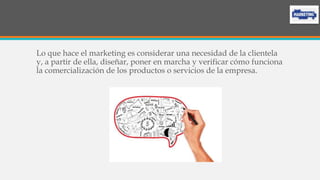 Lo que hace el marketing es considerar una necesidad de la clientela
y, a partir de ella, diseñar, poner en marcha y verificar cómo funciona
la comercialización de los productos o servicios de la empresa.
 