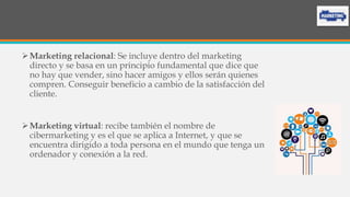 Marketing relacional: Se incluye dentro del marketing
directo y se basa en un principio fundamental que dice que
no hay que vender, sino hacer amigos y ellos serán quienes
compren. Conseguir beneficio a cambio de la satisfacción del
cliente.
Marketing virtual: recibe también el nombre de
cibermarketing y es el que se aplica a Internet, y que se
encuentra dirigido a toda persona en el mundo que tenga un
ordenador y conexión a la red.
 