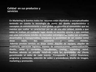 Fidelización	La fidelización de los clientes para Marketing & Eventos es un aspecto muy importante.	Para todos los eventos manejan los estándares más altos de calidad, lo cual hace que los clientes siempre se sientan a gusto y sigan prefiriendo los servicios de esta empresa. Otro punto para que estos prefieran a Marketing y Eventos es el precio que ofrecen, teniendo en cuenta a cada uno de los clientes y desarrollando un presupuesto de acuerdo a su capacidad.