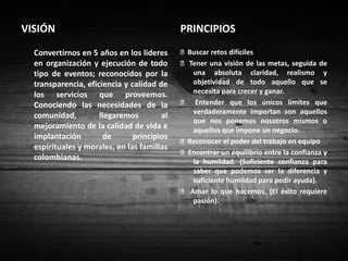 VISIÓN PRINCIPIOS	Convertirnos en 5 años en los lideres en organización y ejecución de todo tipo de eventos; reconocidos por la transparencia, eficiencia y calidad de los servicios que proveemos. Conociendo las necesidades de la comunidad, llegaremos al mejoramiento de la calidad de vida e implantación de principios espirituales y morales, en las familias colombianas.   Buscar retos difíciles   Tener una visión de las metas, seguida de una absoluta claridad, realismo y objetividad de todo aquello que se necesita para crecer y ganar.   Entender que los únicos limites que verdaderamente importan son aquellos que nos ponemos nosotros mismos o aquellos que impone un negocio.   Reconocer el poder del trabajo en equipo  Encontrar un equilibrio entre la confianza y la humildad. (Suficiente confianza para saber que podemos ser la diferencia y suficiente humildad para pedir ayuda).  Amar lo que hacemos. (El éxito requiere pasión). 