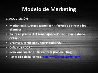 Modelo de Marketing1. ADQUISICIÓN Marketing & Eventos cuenta con 4 formas de atraer a los clientes:Pauta en prensa: El Escarabajo (periódico netamente de ciclismo)Brochure, camisetas y Merchandising.Cuña con ACORDPosicionamiento en Buscadores (Google, Bing)Por medio de la Pg web. http://www.meventos.com/