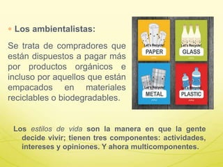 Los ambientalistas:
Se trata de compradores que
están dispuestos a pagar más
por productos orgánicos e
incluso por aquellos que están
empacados en materiales
reciclables o biodegradables.
Los estilos de vida son la manera en que la gente
decide vivir; tienen tres componentes: actividades,
intereses y opiniones. Y ahora multicomponentes.
 