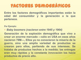Entre los factores demográficos importantes están la
edad del consumidor y la generación a la que
pertenece.
Por Ejemplo:
Baby boomers (nacieron entre 1945 y 1964)
Generación de la explosión demográfica que vino a
crear un enorme mercado —sólo en USA en esos años
nacieron 78M—, Ellos ya no conocieron la miseria de la
guerra, sino una amplia variedad de productos se
crearon para ellos, partiendo de sus intereses. Se
trataba de productos hechos a la medida; las entregas
eran muy rápidas y la constante innovación los hacía
productos de precio alto.
Factores Demográficos
 