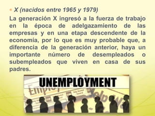 X (nacidos entre 1965 y 1979)
La generación X ingresó a la fuerza de trabajo
en la época de adelgazamiento de las
empresas y en una etapa descendente de la
economía, por lo que es muy probable que, a
diferencia de la generación anterior, haya un
importante número de desempleados o
subempleados que viven en casa de sus
padres.
 