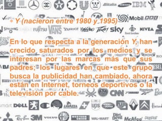 Y (nacieron entre 1980 y 1995)
En lo que respecta a la generación Y, han
crecido saturados por los medios y se
interesan por las marcas más que sus
padres; los lugares en que este grupo
busca la publicidad han cambiado, ahora
están en Internet, torneos deportivos o la
televisión por cable.
 