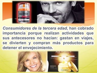 Consumidores de la tercera edad, han cobrado
importancia porque realizan actividades que
sus antecesores no hacían: gastan en viajes,
se divierten y compran más productos para
detener el envejecimiento.
 