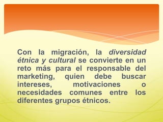 Con la migración, la diversidad
étnica y cultural se convierte en un
reto más para el responsable del
marketing, quien debe buscar
intereses, motivaciones o
necesidades comunes entre los
diferentes grupos étnicos.
 