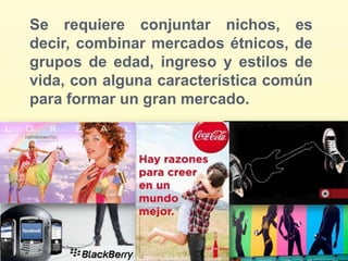 Se requiere conjuntar nichos, es
decir, combinar mercados étnicos, de
grupos de edad, ingreso y estilos de
vida, con alguna característica común
para formar un gran mercado.
 