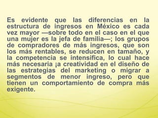 Es evidente que las diferencias en la
estructura de ingresos en México es cada
vez mayor —sobre todo en el caso en el que
una mujer es la jefa de familia—; los grupos
de compradores de más ingresos, que son
los más rentables, se reducen en tamaño, y
la competencia se intensifica, lo cual hace
más necesaria ¡a creatividad en el diseño de
las estrategias del marketing o migrar a
segmentos de menor ingreso, pero que
tienen un comportamiento de compra más
exigente.
 