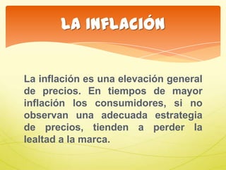 La inflación es una elevación general
de precios. En tiempos de mayor
inflación los consumidores, si no
observan una adecuada estrategia
de precios, tienden a perder la
lealtad a la marca.
La Inflación
 