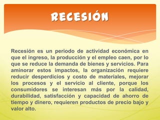 Recesíón es un periodo de actividad económica en
que el ingreso, la producción y el empleo caen, por lo
que se reduce la demanda de bienes y servicios. Para
aminorar estos impactos, la organización requiere
reducir desperdicios y costo de materiales, mejorar
los procesos y el servicio al cliente, porque los
consumidores se interesan más por la calidad,
durabilidad, satisfacción y capacidad de ahorro de
tiempo y dinero, requieren productos de precio bajo y
valor alto.
Recesión
 
