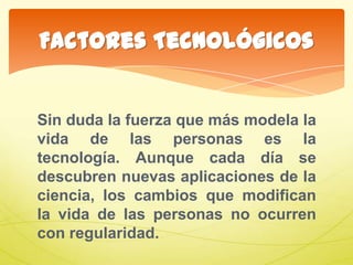 Sin duda la fuerza que más modela la
vida de las personas es la
tecnología. Aunque cada día se
descubren nuevas aplicaciones de la
ciencia, los cambios que modifican
la vida de las personas no ocurren
con regularidad.
Factores Tecnológicos
 