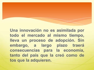 Una innovación no es asimilada por
todo el mercado al mismo tiempo,
lleva un proceso de adopción. Sin
embargo, a largo plazo traerá
consecuencias para la economía,
tanto del país que la creó como de
tos que la adquieren.
 