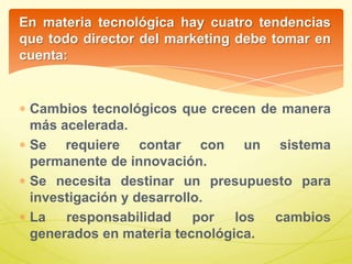 En materia tecnológica hay cuatro tendencias
que todo director del marketing debe tomar en
cuenta:
Cambios tecnológicos que crecen de manera
más acelerada.
Se requiere contar con un sistema
permanente de innovación.
Se necesita destinar un presupuesto para
investigación y desarrollo.
La responsabilidad por los cambios
generados en materia tecnológica.
 