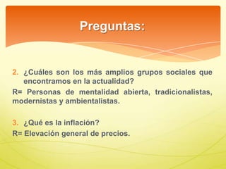 Preguntas:
2. ¿Cuáles son los más amplios grupos sociales que
encontramos en la actualidad?
R= Personas de mentalidad abierta, tradicionalistas,
modernistas y ambientalistas.
3. ¿Qué es la inflación?
R= Elevación general de precios.
 