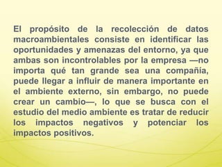 El propósito de la recolección de datos
macroambientales consiste en identificar las
oportunidades y amenazas del entorno, ya que
ambas son incontrolables por la empresa —no
importa qué tan grande sea una compañía,
puede llegar a influir de manera importante en
el ambiente externo, sin embargo, no puede
crear un cambio—, lo que se busca con el
estudio del medio ambiente es tratar de reducir
los impactos negativos y potenciar los
impactos positivos.
 