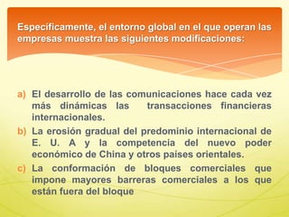 Específicamente, el entorno global en el que operan las
empresas muestra las siguientes modificaciones:
a) El desarrollo de las comunicaciones hace cada vez
más dinámicas las transacciones financieras
internacionales.
b) La erosión gradual del predominio internacional de
E. U. A y la competencia del nuevo poder
económico de China y otros países orientales.
c) La conformación de bloques comerciales que
impone mayores barreras comerciales a los que
están fuera del bloque
 