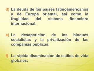 d) La deuda de los países latinoamericanos
y de Europa oriental, así como la
fragilidad del sistema financiero
internacional.
e) La desaparición de los bloques
socialistas y la privatización de las
compañías públicas.
f) La rápida diseminación de estilos de vida
globales.
 