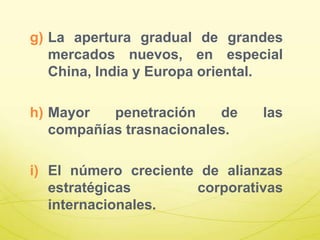 g) La apertura gradual de grandes
mercados nuevos, en especial
China, India y Europa oriental.
h) Mayor penetración de las
compañías trasnacionales.
i) El número creciente de alianzas
estratégicas corporativas
internacionales.
 
