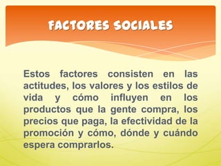 Estos factores consisten en las
actitudes, los valores y los estilos de
vida y cómo influyen en los
productos que la gente compra, los
precios que paga, la efectividad de la
promoción y cómo, dónde y cuándo
espera comprarlos.
Factores Sociales
 