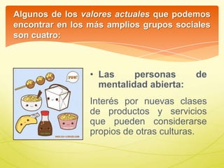 Algunos de los valores actuales que podemos
encontrar en los más amplios grupos sociales
son cuatro:
• Las personas de
mentalidad abierta:
Interés por nuevas clases
de productos y servicios
que pueden considerarse
propios de otras culturas.
 