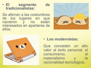 • El segmento de
tradicionalistas:
Se aferran a las costumbres
de los lugares en que
nacieron y no están
interesados en apartarse de
ellos.
• Los modernistas:
Que conceden un alto
valor al éxito personal, el
consumismo, el
materialismo y la
racionalidad tecnológica.
 