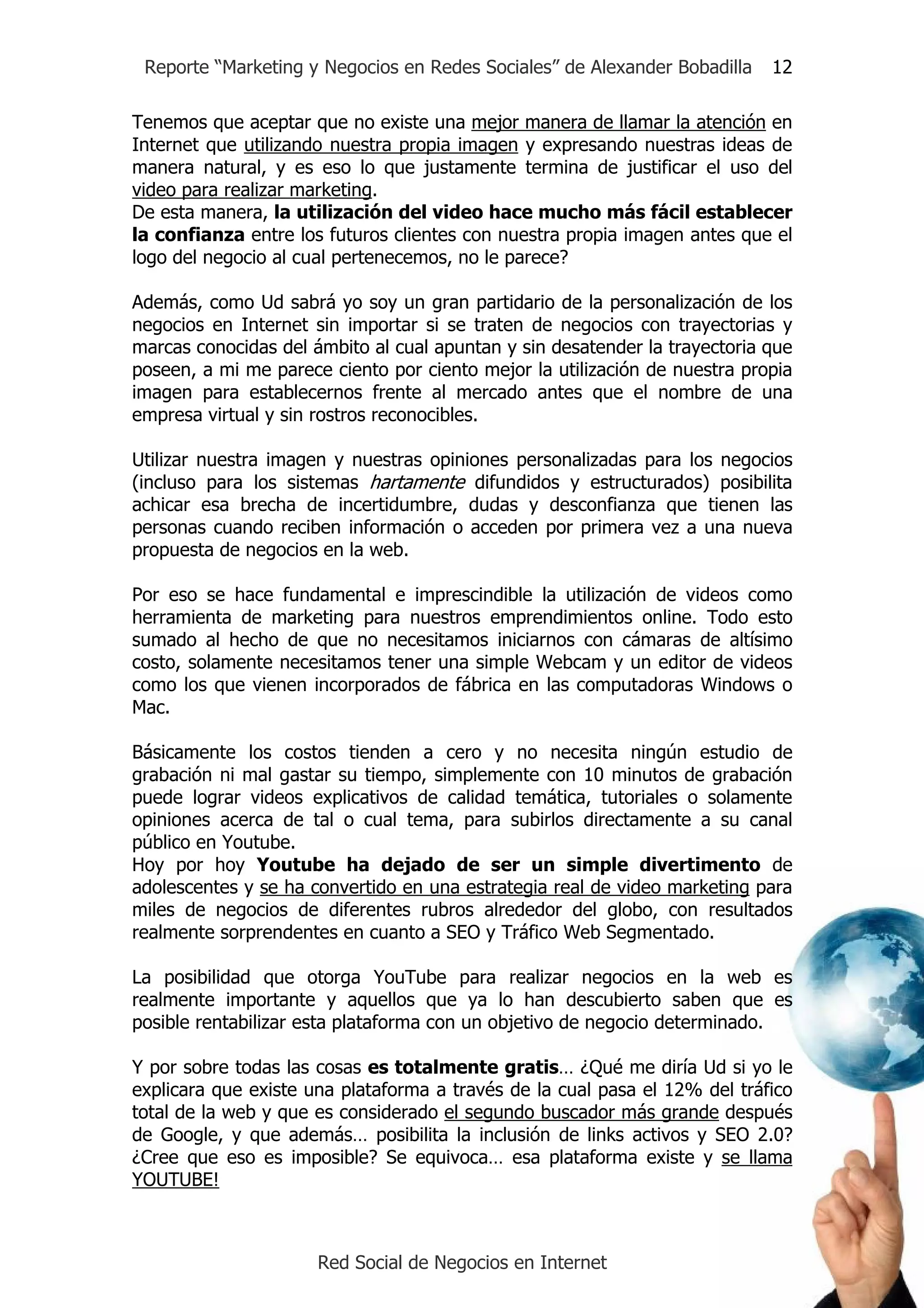Reporte “Marketing y Negocios en Redes Sociales” de Alexander Bobadilla    12

Tenemos que aceptar que no existe una mejor manera de llamar la atención en
Internet que utilizando nuestra propia imagen y expresando nuestras ideas de
manera natural, y es eso lo que justamente termina de justificar el uso del
video para realizar marketing.
De esta manera, la utilización del video hace mucho más fácil establecer
la confianza entre los futuros clientes con nuestra propia imagen antes que el
logo del negocio al cual pertenecemos, no le parece?

Además, como Ud sabrá yo soy un gran partidario de la personalización de los
negocios en Internet sin importar si se traten de negocios con trayectorias y
marcas conocidas del ámbito al cual apuntan y sin desatender la trayectoria que
poseen, a mi me parece ciento por ciento mejor la utilización de nuestra propia
imagen para establecernos frente al mercado antes que el nombre de una
empresa virtual y sin rostros reconocibles.

Utilizar nuestra imagen y nuestras opiniones personalizadas para los negocios
(incluso para los sistemas hartamente difundidos y estructurados) posibilita
achicar esa brecha de incertidumbre, dudas y desconfianza que tienen las
personas cuando reciben información o acceden por primera vez a una nueva
propuesta de negocios en la web.

Por eso se hace fundamental e imprescindible la utilización de videos como
herramienta de marketing para nuestros emprendimientos online. Todo esto
sumado al hecho de que no necesitamos iniciarnos con cámaras de altísimo
costo, solamente necesitamos tener una simple Webcam y un editor de videos
como los que vienen incorporados de fábrica en las computadoras Windows o
Mac.

Básicamente los costos tienden a cero y no necesita ningún estudio de
grabación ni mal gastar su tiempo, simplemente con 10 minutos de grabación
puede lograr videos explicativos de calidad temática, tutoriales o solamente
opiniones acerca de tal o cual tema, para subirlos directamente a su canal
público en Youtube.
Hoy por hoy Youtube ha dejado de ser un simple divertimento de
adolescentes y se ha convertido en una estrategia real de video marketing para
miles de negocios de diferentes rubros alrededor del globo, con resultados
realmente sorprendentes en cuanto a SEO y Tráfico Web Segmentado.

La posibilidad que otorga YouTube para realizar negocios en la web es
realmente importante y aquellos que ya lo han descubierto saben que es
posible rentabilizar esta plataforma con un objetivo de negocio determinado.

Y por sobre todas las cosas es totalmente gratis… ¿Qué me diría Ud si yo le
explicara que existe una plataforma a través de la cual pasa el 12% del tráfico
total de la web y que es considerado el segundo buscador más grande después
de Google, y que además… posibilita la inclusión de links activos y SEO 2.0?
¿Cree que eso es imposible? Se equivoca… esa plataforma existe y se llama
YOUTUBE!



                      Red Social de Negocios en Internet
 
