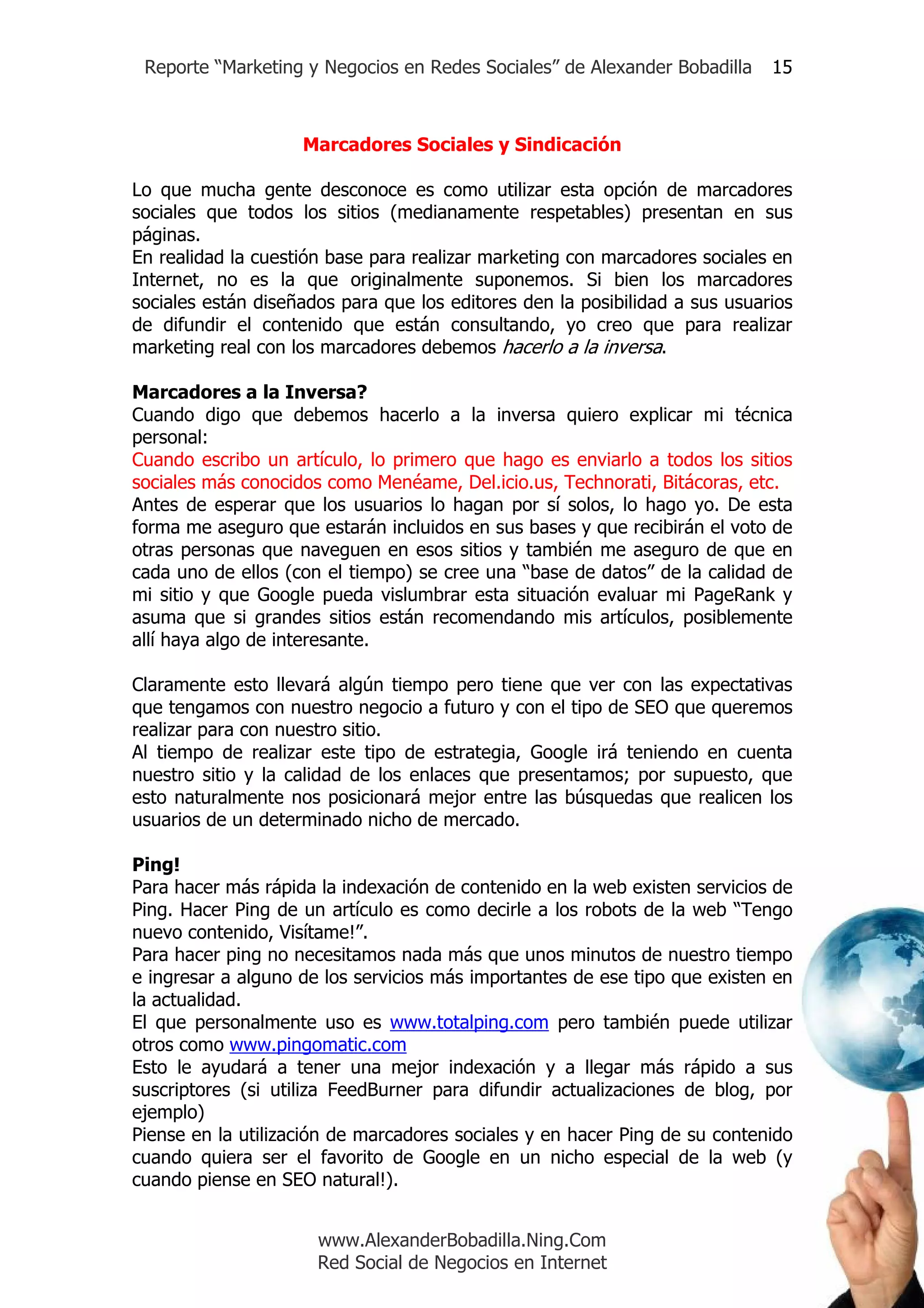 Reporte “Marketing y Negocios en Redes Sociales” de Alexander Bobadilla     15



                    Marcadores Sociales y Sindicación

Lo que mucha gente desconoce es como utilizar esta opción de marcadores
sociales que todos los sitios (medianamente respetables) presentan en sus
páginas.
En realidad la cuestión base para realizar marketing con marcadores sociales en
Internet, no es la que originalmente suponemos. Si bien los marcadores
sociales están diseñados para que los editores den la posibilidad a sus usuarios
de difundir el contenido que están consultando, yo creo que para realizar
marketing real con los marcadores debemos hacerlo a la inversa.

Marcadores a la Inversa?
Cuando digo que debemos hacerlo a la inversa quiero explicar mi técnica
personal:
Cuando escribo un artículo, lo primero que hago es enviarlo a todos los sitios
sociales más conocidos como Menéame, Del.icio.us, Technorati, Bitácoras, etc.
Antes de esperar que los usuarios lo hagan por sí solos, lo hago yo. De esta
forma me aseguro que estarán incluidos en sus bases y que recibirán el voto de
otras personas que naveguen en esos sitios y también me aseguro de que en
cada uno de ellos (con el tiempo) se cree una “base de datos” de la calidad de
mi sitio y que Google pueda vislumbrar esta situación evaluar mi PageRank y
asuma que si grandes sitios están recomendando mis artículos, posiblemente
allí haya algo de interesante.

Claramente esto llevará algún tiempo pero tiene que ver con las expectativas
que tengamos con nuestro negocio a futuro y con el tipo de SEO que queremos
realizar para con nuestro sitio.
Al tiempo de realizar este tipo de estrategia, Google irá teniendo en cuenta
nuestro sitio y la calidad de los enlaces que presentamos; por supuesto, que
esto naturalmente nos posicionará mejor entre las búsquedas que realicen los
usuarios de un determinado nicho de mercado.

Ping!
Para hacer más rápida la indexación de contenido en la web existen servicios de
Ping. Hacer Ping de un artículo es como decirle a los robots de la web “Tengo
nuevo contenido, Visítame!”.
Para hacer ping no necesitamos nada más que unos minutos de nuestro tiempo
e ingresar a alguno de los servicios más importantes de ese tipo que existen en
la actualidad.
El que personalmente uso es www.totalping.com pero también puede utilizar
otros como www.pingomatic.com
Esto le ayudará a tener una mejor indexación y a llegar más rápido a sus
suscriptores (si utiliza FeedBurner para difundir actualizaciones de blog, por
ejemplo)
Piense en la utilización de marcadores sociales y en hacer Ping de su contenido
cuando quiera ser el favorito de Google en un nicho especial de la web (y
cuando piense en SEO natural!).


                      www.AlexanderBobadilla.Ning.Com
                      Red Social de Negocios en Internet
 