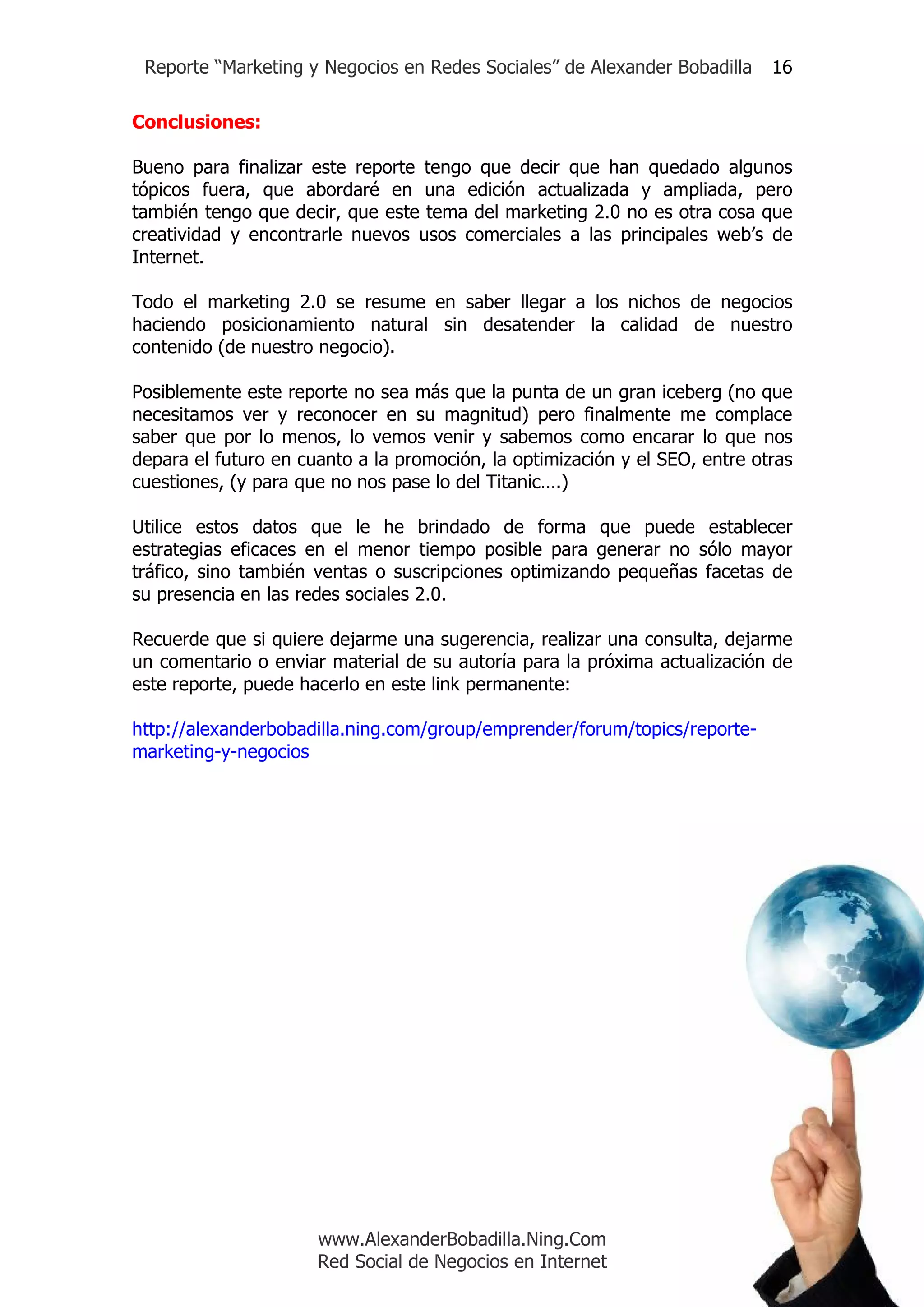Reporte “Marketing y Negocios en Redes Sociales” de Alexander Bobadilla     16

Conclusiones:

Bueno para finalizar este reporte tengo que decir que han quedado algunos
tópicos fuera, que abordaré en una edición actualizada y ampliada, pero
también tengo que decir, que este tema del marketing 2.0 no es otra cosa que
creatividad y encontrarle nuevos usos comerciales a las principales web’s de
Internet.

Todo el marketing 2.0 se resume en saber llegar a los nichos de negocios
haciendo posicionamiento natural sin desatender la calidad de nuestro
contenido (de nuestro negocio).

Posiblemente este reporte no sea más que la punta de un gran iceberg (no que
necesitamos ver y reconocer en su magnitud) pero finalmente me complace
saber que por lo menos, lo vemos venir y sabemos como encarar lo que nos
depara el futuro en cuanto a la promoción, la optimización y el SEO, entre otras
cuestiones, (y para que no nos pase lo del Titanic….)

Utilice estos datos que le he brindado de forma que puede establecer
estrategias eficaces en el menor tiempo posible para generar no sólo mayor
tráfico, sino también ventas o suscripciones optimizando pequeñas facetas de
su presencia en las redes sociales 2.0.

Recuerde que si quiere dejarme una sugerencia, realizar una consulta, dejarme
un comentario o enviar material de su autoría para la próxima actualización de
este reporte, puede hacerlo en este link permanente:

http://alexanderbobadilla.ning.com/group/emprender/forum/topics/reporte-
marketing-y-negocios




                      www.AlexanderBobadilla.Ning.Com
                      Red Social de Negocios en Internet
 