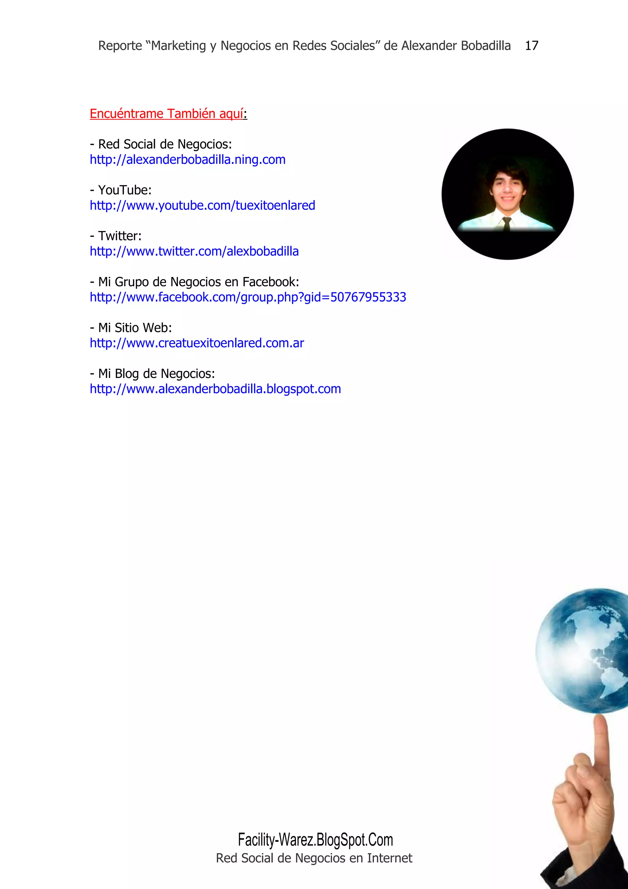 Reporte “Marketing y Negocios en Redes Sociales” de Alexander Bobadilla   17




Encuéntrame También aquí:

- Red Social de Negocios:
http://alexanderbobadilla.ning.com

- YouTube:
http://www.youtube.com/tuexitoenlared

- Twitter:
http://www.twitter.com/alexbobadilla

- Mi Grupo de Negocios en Facebook:
http://www.facebook.com/group.php?gid=50767955333

- Mi Sitio Web:
http://www.creatuexitoenlared.com.ar

- Mi Blog de Negocios:
http://www.alexanderbobadilla.blogspot.com




                         Facility-Warez.BlogSpot.Com
                     Red Social de Negocios en Internet
 