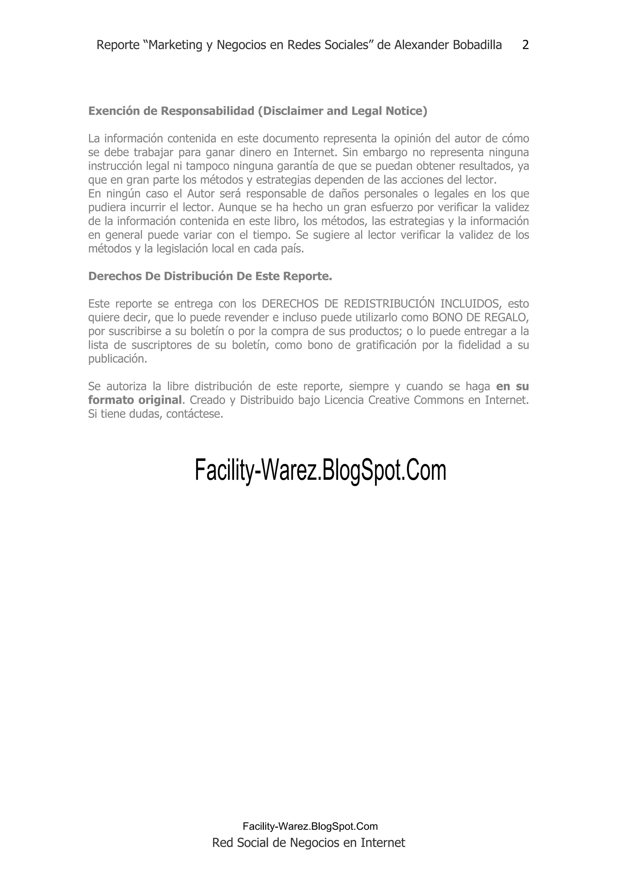 Reporte “Marketing y Negocios en Redes Sociales” de Alexander Bobadilla              2




Exención de Responsabilidad (Disclaimer and Legal Notice)

La información contenida en este documento representa la opinión del autor de cómo
se debe trabajar para ganar dinero en Internet. Sin embargo no representa ninguna
instrucción legal ni tampoco ninguna garantía de que se puedan obtener resultados, ya
que en gran parte los métodos y estrategias dependen de las acciones del lector.
En ningún caso el Autor será responsable de daños personales o legales en los que
pudiera incurrir el lector. Aunque se ha hecho un gran esfuerzo por verificar la validez
de la información contenida en este libro, los métodos, las estrategias y la información
en general puede variar con el tiempo. Se sugiere al lector verificar la validez de los
métodos y la legislación local en cada país.

Derechos De Distribución De Este Reporte.

Este reporte se entrega con los DERECHOS DE REDISTRIBUCIÓN INCLUIDOS, esto
quiere decir, que lo puede revender e incluso puede utilizarlo como BONO DE REGALO,
por suscribirse a su boletín o por la compra de sus productos; o lo puede entregar a la
lista de suscriptores de su boletín, como bono de gratificación por la fidelidad a su
publicación.

Se autoriza la libre distribución de este reporte, siempre y cuando se haga en su
formato original. Creado y Distribuido bajo Licencia Creative Commons en Internet.
Si tiene dudas, contáctese.




                     Facility-Warez.BlogSpot.Com




                              Facility-Warez.BlogSpot.Com
                        Red Social de Negocios en Internet
 