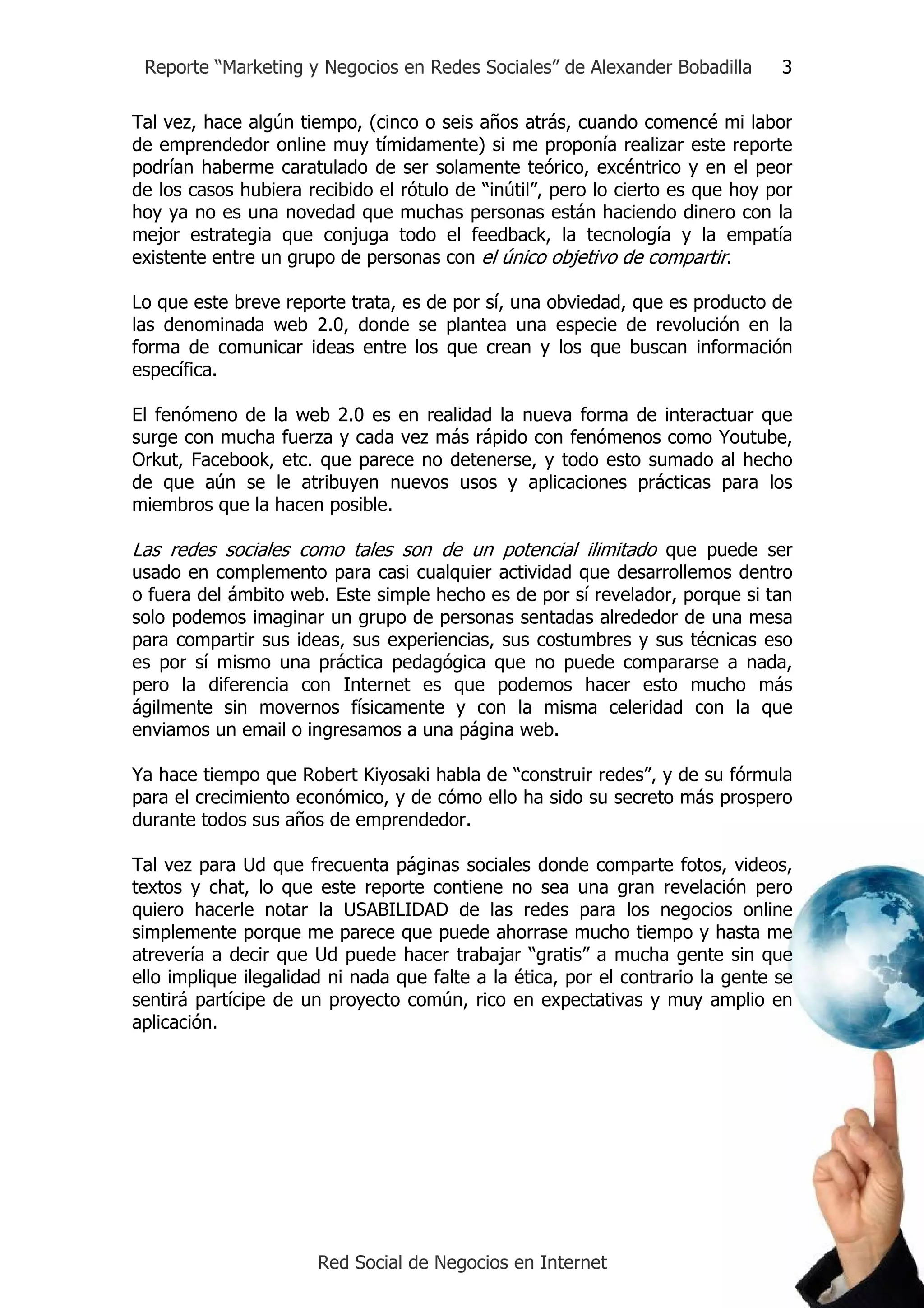 Reporte “Marketing y Negocios en Redes Sociales” de Alexander Bobadilla         3

Tal vez, hace algún tiempo, (cinco o seis años atrás, cuando comencé mi labor
de emprendedor online muy tímidamente) si me proponía realizar este reporte
podrían haberme caratulado de ser solamente teórico, excéntrico y en el peor
de los casos hubiera recibido el rótulo de “inútil”, pero lo cierto es que hoy por
hoy ya no es una novedad que muchas personas están haciendo dinero con la
mejor estrategia que conjuga todo el feedback, la tecnología y la empatía
existente entre un grupo de personas con el único objetivo de compartir.

Lo que este breve reporte trata, es de por sí, una obviedad, que es producto de
las denominada web 2.0, donde se plantea una especie de revolución en la
forma de comunicar ideas entre los que crean y los que buscan información
específica.

El fenómeno de la web 2.0 es en realidad la nueva forma de interactuar que
surge con mucha fuerza y cada vez más rápido con fenómenos como Youtube,
Orkut, Facebook, etc. que parece no detenerse, y todo esto sumado al hecho
de que aún se le atribuyen nuevos usos y aplicaciones prácticas para los
miembros que la hacen posible.

Las redes sociales como tales son de un potencial ilimitado que puede ser
usado en complemento para casi cualquier actividad que desarrollemos dentro
o fuera del ámbito web. Este simple hecho es de por sí revelador, porque si tan
solo podemos imaginar un grupo de personas sentadas alrededor de una mesa
para compartir sus ideas, sus experiencias, sus costumbres y sus técnicas eso
es por sí mismo una práctica pedagógica que no puede compararse a nada,
pero la diferencia con Internet es que podemos hacer esto mucho más
ágilmente sin movernos físicamente y con la misma celeridad con la que
enviamos un email o ingresamos a una página web.

Ya hace tiempo que Robert Kiyosaki habla de “construir redes”, y de su fórmula
para el crecimiento económico, y de cómo ello ha sido su secreto más prospero
durante todos sus años de emprendedor.

Tal vez para Ud que frecuenta páginas sociales donde comparte fotos, videos,
textos y chat, lo que este reporte contiene no sea una gran revelación pero
quiero hacerle notar la USABILIDAD de las redes para los negocios online
simplemente porque me parece que puede ahorrase mucho tiempo y hasta me
atrevería a decir que Ud puede hacer trabajar “gratis” a mucha gente sin que
ello implique ilegalidad ni nada que falte a la ética, por el contrario la gente se
sentirá partícipe de un proyecto común, rico en expectativas y muy amplio en
aplicación.




                       Red Social de Negocios en Internet
 