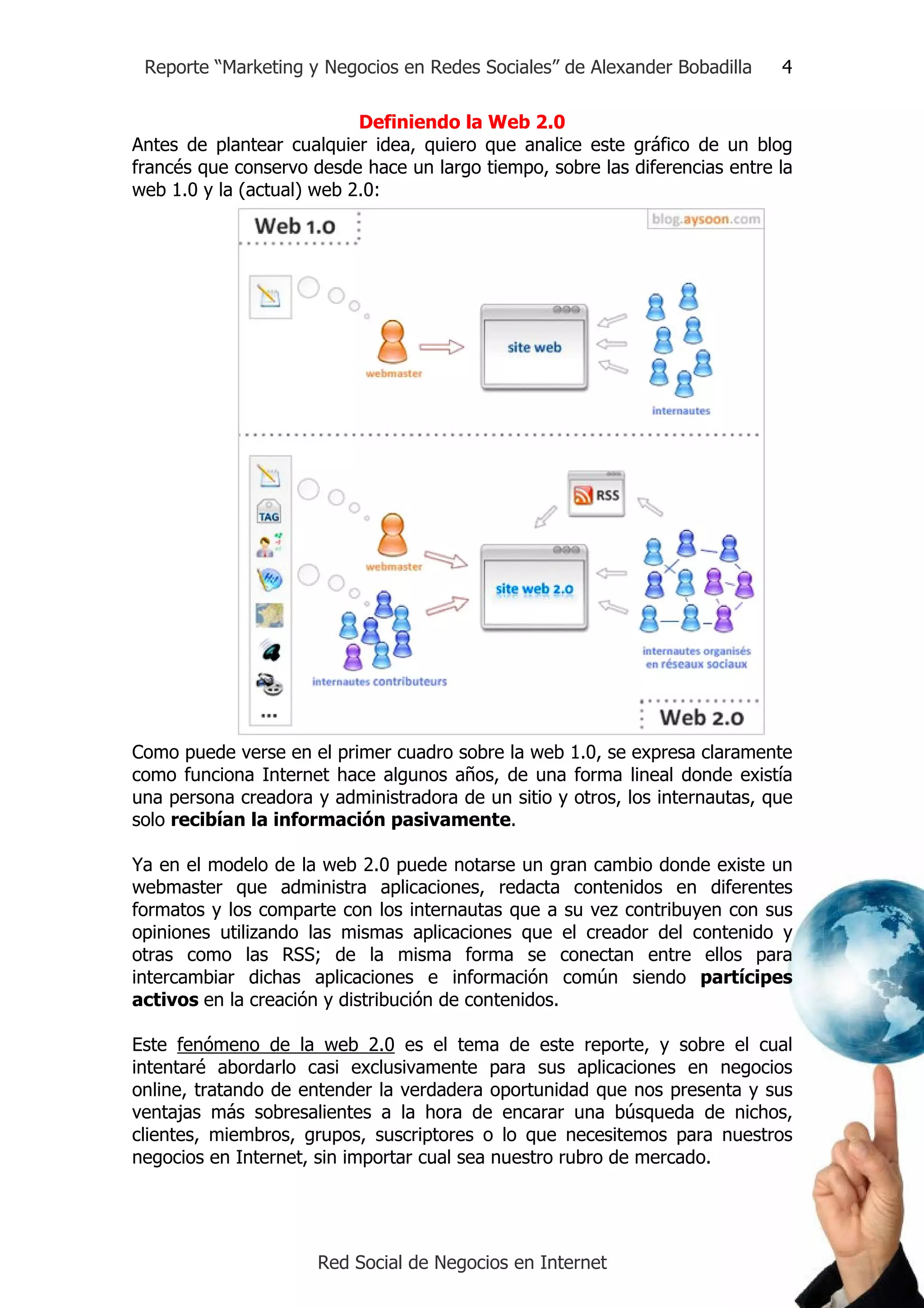 Reporte “Marketing y Negocios en Redes Sociales” de Alexander Bobadilla     4

                           Definiendo la Web 2.0
Antes de plantear cualquier idea, quiero que analice este gráfico de un blog
francés que conservo desde hace un largo tiempo, sobre las diferencias entre la
web 1.0 y la (actual) web 2.0:




Como puede verse en el primer cuadro sobre la web 1.0, se expresa claramente
como funciona Internet hace algunos años, de una forma lineal donde existía
una persona creadora y administradora de un sitio y otros, los internautas, que
solo recibían la información pasivamente.

Ya en el modelo de la web 2.0 puede notarse un gran cambio donde existe un
webmaster que administra aplicaciones, redacta contenidos en diferentes
formatos y los comparte con los internautas que a su vez contribuyen con sus
opiniones utilizando las mismas aplicaciones que el creador del contenido y
otras como las RSS; de la misma forma se conectan entre ellos para
intercambiar dichas aplicaciones e información común siendo partícipes
activos en la creación y distribución de contenidos.

Este fenómeno de la web 2.0 es el tema de este reporte, y sobre el cual
intentaré abordarlo casi exclusivamente para sus aplicaciones en negocios
online, tratando de entender la verdadera oportunidad que nos presenta y sus
ventajas más sobresalientes a la hora de encarar una búsqueda de nichos,
clientes, miembros, grupos, suscriptores o lo que necesitemos para nuestros
negocios en Internet, sin importar cual sea nuestro rubro de mercado.




                      Red Social de Negocios en Internet
 