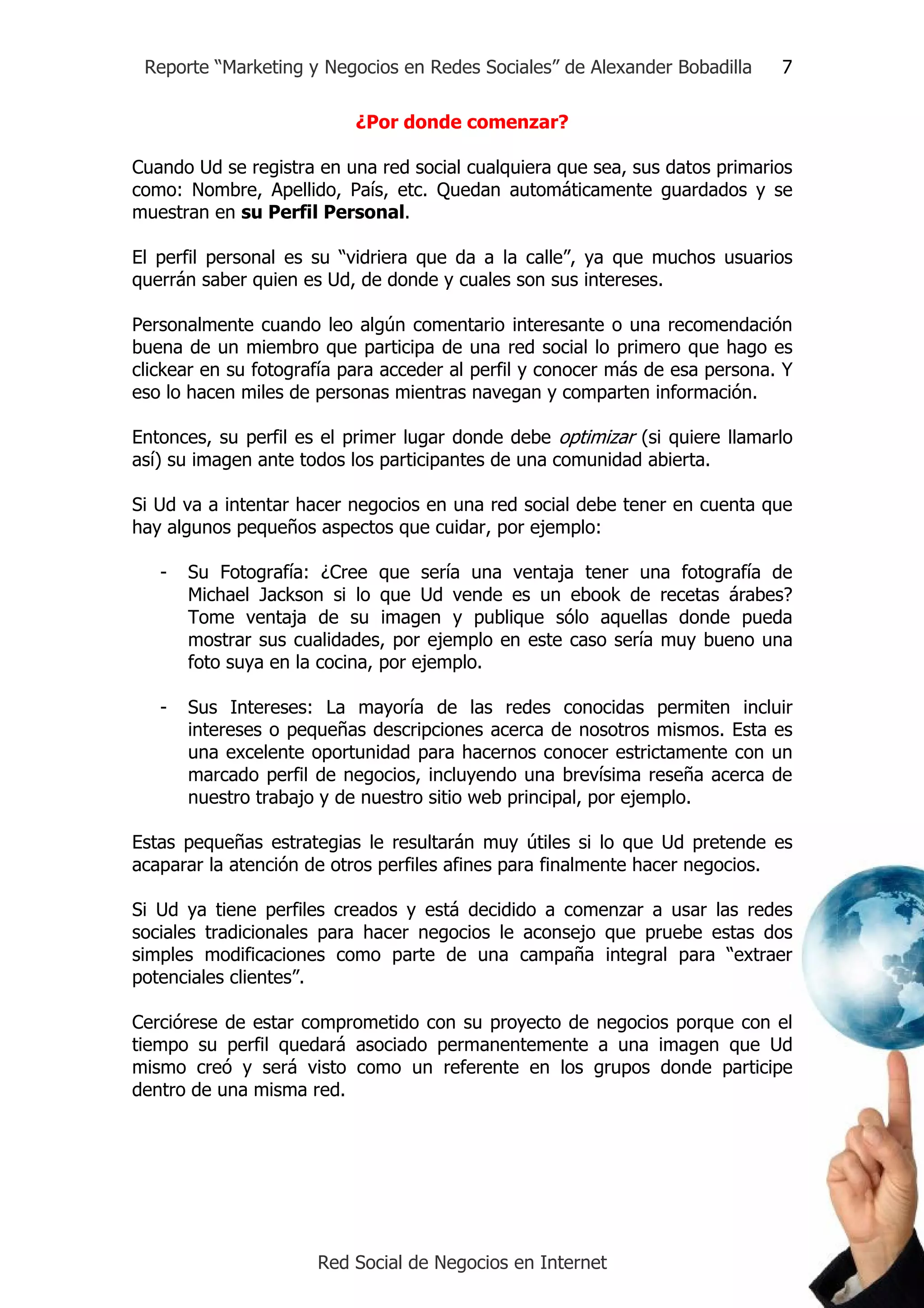 Reporte “Marketing y Negocios en Redes Sociales” de Alexander Bobadilla      7

                           ¿Por donde comenzar?

Cuando Ud se registra en una red social cualquiera que sea, sus datos primarios
como: Nombre, Apellido, País, etc. Quedan automáticamente guardados y se
muestran en su Perfil Personal.

El perfil personal es su “vidriera que da a la calle”, ya que muchos usuarios
querrán saber quien es Ud, de donde y cuales son sus intereses.

Personalmente cuando leo algún comentario interesante o una recomendación
buena de un miembro que participa de una red social lo primero que hago es
clickear en su fotografía para acceder al perfil y conocer más de esa persona. Y
eso lo hacen miles de personas mientras navegan y comparten información.

Entonces, su perfil es el primer lugar donde debe optimizar (si quiere llamarlo
así) su imagen ante todos los participantes de una comunidad abierta.

Si Ud va a intentar hacer negocios en una red social debe tener en cuenta que
hay algunos pequeños aspectos que cuidar, por ejemplo:

   -   Su Fotografía: ¿Cree que sería una ventaja tener una fotografía de
       Michael Jackson si lo que Ud vende es un ebook de recetas árabes?
       Tome ventaja de su imagen y publique sólo aquellas donde pueda
       mostrar sus cualidades, por ejemplo en este caso sería muy bueno una
       foto suya en la cocina, por ejemplo.

   -   Sus Intereses: La mayoría de las redes conocidas permiten incluir
       intereses o pequeñas descripciones acerca de nosotros mismos. Esta es
       una excelente oportunidad para hacernos conocer estrictamente con un
       marcado perfil de negocios, incluyendo una brevísima reseña acerca de
       nuestro trabajo y de nuestro sitio web principal, por ejemplo.

Estas pequeñas estrategias le resultarán muy útiles si lo que Ud pretende es
acaparar la atención de otros perfiles afines para finalmente hacer negocios.

Si Ud ya tiene perfiles creados y está decidido a comenzar a usar las redes
sociales tradicionales para hacer negocios le aconsejo que pruebe estas dos
simples modificaciones como parte de una campaña integral para “extraer
potenciales clientes”.

Cerciórese de estar comprometido con su proyecto de negocios porque con el
tiempo su perfil quedará asociado permanentemente a una imagen que Ud
mismo creó y será visto como un referente en los grupos donde participe
dentro de una misma red.




                      Red Social de Negocios en Internet
 
